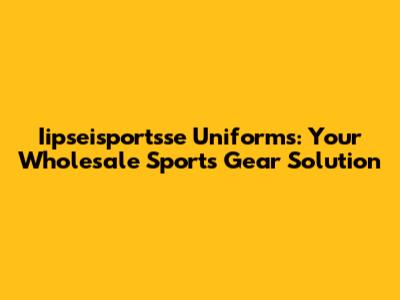 Iipseisportsse Uniforms: Your Wholesale Sports Gear Solution
