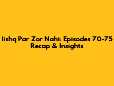 Iishq Par Zor Nahi: Episodes 70-75 Recap & Insights