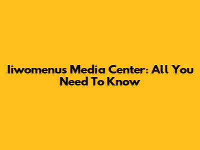 Iiwomenu's Media Center: All You Need To Know