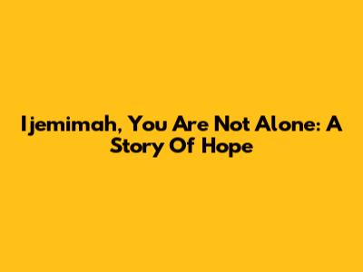 Ijemimah, You Are Not Alone: A Story Of Hope