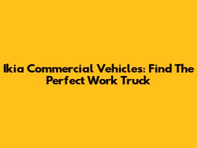 Ikia Commercial Vehicles: Find The Perfect Work Truck