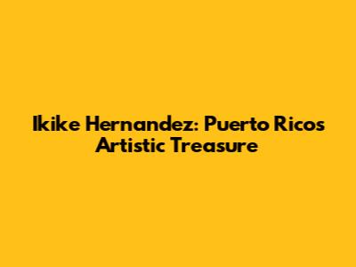 Ikike Hernandez: Puerto Rico's Artistic Treasure