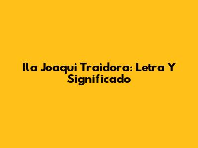 Ila Joaqui Traidora: Letra Y Significado