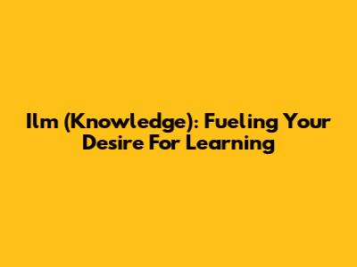 Ilm (Knowledge): Fueling Your Desire For Learning