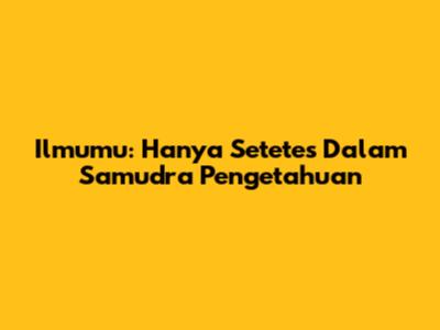 Ilmumu: Hanya Setetes Dalam Samudra Pengetahuan