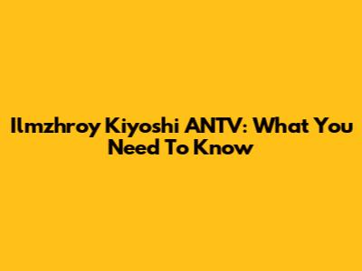 Ilmzhroy Kiyoshi ANTV: What You Need To Know