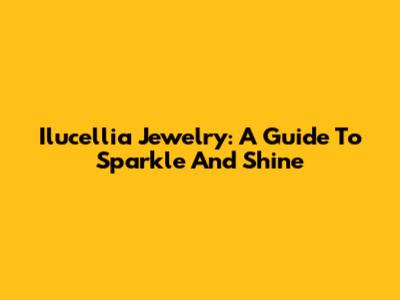 Ilucellia Jewelry: A Guide To Sparkle And Shine