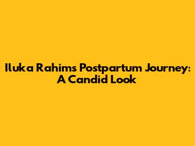 Iluka Rahim's Postpartum Journey: A Candid Look