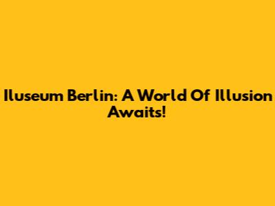 Iluseum Berlin: A World Of Illusion Awaits!