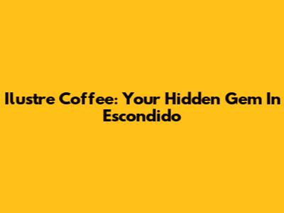 Ilustre Coffee: Your Hidden Gem In Escondido
