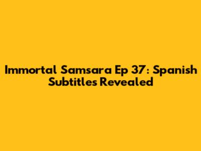 Immortal Samsara Ep 37: Spanish Subtitles Revealed