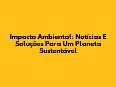 Impacto Ambiental: Notícias E Soluções Para Um Planeta Sustentável
