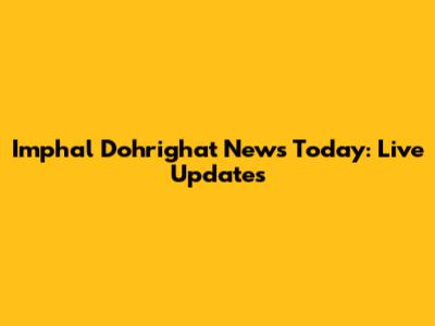 Imphal Dohrighat News Today: Live Updates