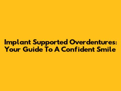 Implant Supported Overdentures: Your Guide To A Confident Smile