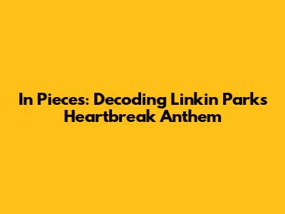 In Pieces: Decoding Linkin Park's Heartbreak Anthem