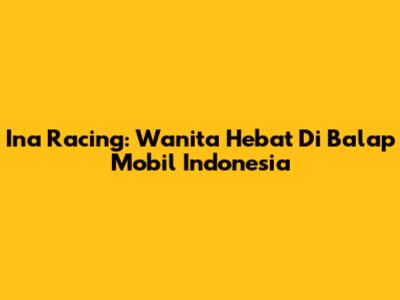 Ina Racing: Wanita Hebat Di Balap Mobil Indonesia