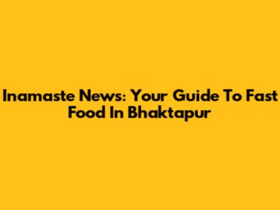 Inamaste News: Your Guide To Fast Food In Bhaktapur
