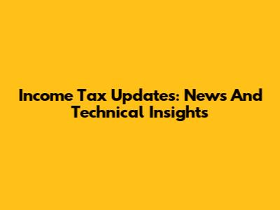 Income Tax Updates: News And Technical Insights