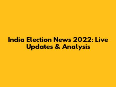 India Election News 2022: Live Updates & Analysis