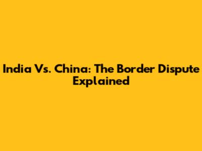 India Vs. China: The Border Dispute Explained
