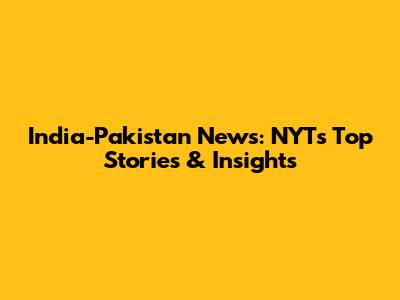 India-Pakistan News: NYT's Top Stories & Insights