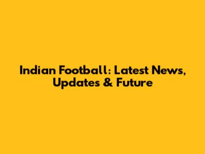 Indian Football: Latest News, Updates & Future
