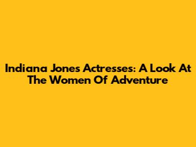 Indiana Jones Actresses: A Look At The Women Of Adventure