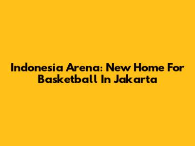 Indonesia Arena: New Home For Basketball In Jakarta