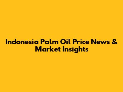 Indonesia Palm Oil Price News & Market Insights
