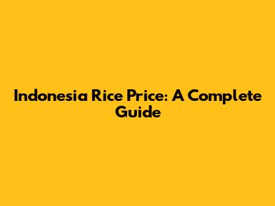 Indonesia Rice Price: A Complete Guide