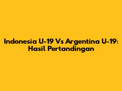 Indonesia U-19 Vs Argentina U-19: Hasil Pertandingan