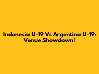 Indonesia U-19 Vs Argentina U-19: Venue Showdown!