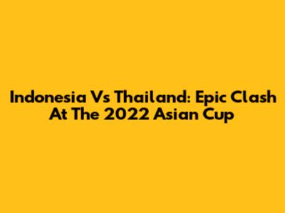 Indonesia Vs Thailand: Epic Clash At The 2022 Asian Cup