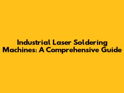 Industrial Laser Soldering Machines: A Comprehensive Guide