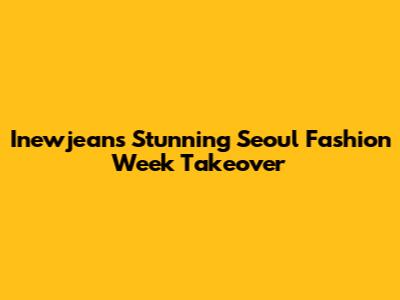 Inewjeans' Stunning Seoul Fashion Week Takeover