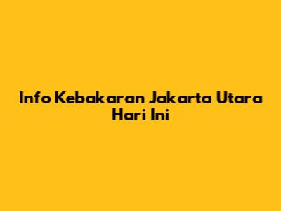 Info Kebakaran Jakarta Utara Hari Ini