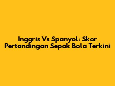 Inggris Vs Spanyol: Skor Pertandingan Sepak Bola Terkini