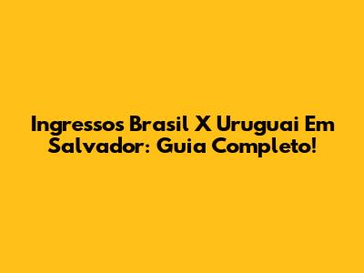 Ingressos Brasil X Uruguai Em Salvador: Guia Completo!
