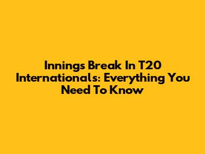 Innings Break In T20 Internationals: Everything You Need To Know