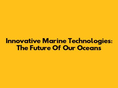 Innovative Marine Technologies: The Future Of Our Oceans