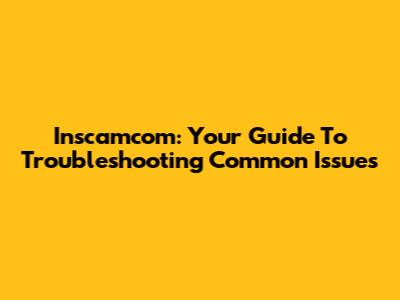 Inscamcom: Your Guide To Troubleshooting Common Issues