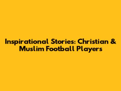 Inspirational Stories: Christian & Muslim Football Players
