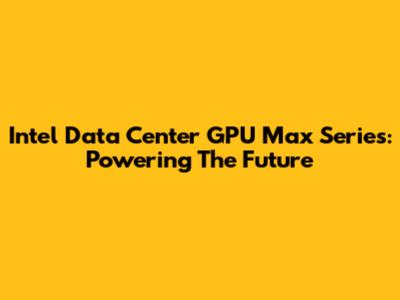 Intel Data Center GPU Max Series: Powering The Future