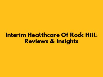 Interim Healthcare Of Rock Hill: Reviews & Insights