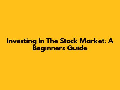 Investing In The Stock Market: A Beginner's Guide
