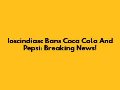 Ioscindiasc Bans Coca Cola And Pepsi: Breaking News!