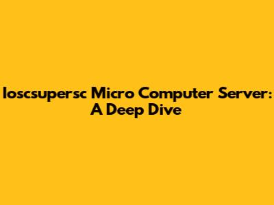 Ioscsupersc Micro Computer Server: A Deep Dive