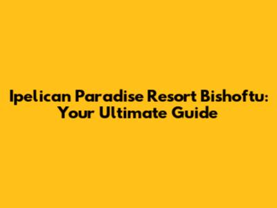 Ipelican Paradise Resort Bishoftu: Your Ultimate Guide