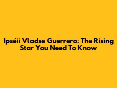 Ipséii Vladse Guerrero: The Rising Star You Need To Know