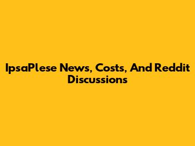 IpsaPlese News, Costs, And Reddit Discussions
